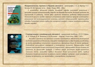 Підприємництво, торгівля та біржова діяльність : монографія / А. Д. Бергер, Т. Г.
Бєлова, Ю. М. Гринюк та ін. – Київ : Лідер, 2020. - 224 с.
У колективній авторській розробці викладачів кафедри розглянуті теоретичні і
прикладні аспекти підприємництва, торгівлі та біржової діяльності, визначені проблеми та
перспективи їх розвитку. Значна увага приділена питанням розвитку підприємницької
діяльності в сучасних умовах стрімкого розгортання глобалізаційних процесів, організаційно-
економічним та інституціональним аспектам сучасного підприємництва, маркетинговим
підходам в організації рітейл-сервісу та електронної комерції, а також тенденціям розвитку
біржової торгівлі.

Стандартизація в дизайнерській діяльності : навчальний посібник / В. О. Свірко,
А. Л. Рубцов, О. В. Чемакіна, О. В. Кузьмін. – Херсон : Олді-плюс, 2020. – 232 с.
Викладені методичні та практичні аспекти нормативного забезпечення дизайнерської
та дизайн-ергономічної діяльності, специфіка стандартизації у сфері дизайну, ергодизайну,
як засобу унормування естетичних, ергономічних, функційних вимог до якості продукції.
Особливості застосування стандартів у дизайнерській діяльності. Проаналізовано склад
сучасної нормативної дизайн-ергономічної документації, сформульовано вимоги дизайну та
ергономіки до промислової продукції. У виданні також розглянуто дизайн-ергономічні
показники якості, унормовані правила виконання дизайн-ергономічних робіт, правила
виконання дизайн-ергономічної експертизи якості товарної продукції, чинні стандарти з
дизайну та ергономіки, які гармонізовано з міжнародними стандартами.
 