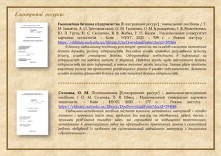 Електронні ресурси:
Економічна безпека підприємства [Електронний ресурс] : навчальний посібник / Т.
М. Іванюта, А. О. Заїнчковський, О. М. Ткаченко, О. М. Крамаренко, І. В. Новойтенко,
Ю. Л. Труш, Н. С. Скопенко, В. В. Жебка, Т. П. Басюк ; Національний університет
харчових технологій. – Київ : НУХТ, 2020. – 509 с. – Режим доступу :
https://elibrary.nuft.edu.ua/library/DocDownloadForm?docid=395364
В даному навчальному посібнику розглянуті сутність та складові елементи економічної
безпеки держави, регіону, підприємства. Викладені основи правового регулювання захисту
бізнесу, основні стандарти безпеки. Обґрунтована необхідність в інформації на
підприємстві та наведені методи її збирання. Наведені заходи щодо забезпечення безпеки
підприємства та його інформації, а також технічні засоби захисту. Значна увага приділена
аналітиці ризику та прийнятті управлінських рішень в умовах невизначеності. Зазначено
основні аспекти фінансової безпеки та інвестиційної безпеки підприємства.

Соломка, О. М. Політекономія [Електронний ресурс] : навчально-методичний
посібник / О. М. Соломка, Т. В. Швед ; Національний університет харчових
технологій. – Київ : НУХТ, 2020. – 177 с. – Режим доступу :
https://elibrary.nuft.edu.ua/library/DocDownloadForm?docid=394048
Навчально-методичний посібник містить комплекс методичних матеріалів – основні
питання і короткий зміст тем, проблеми для аналізу та обговорення, задачі, тести і
приклади розв’язання типових задач, які спрямовані на підвищення теоретичного,
методичного й організаційного рівня та ефективності практичних занять і самостійної
роботи здобувачів із засвоєння та систематизації навчального матеріалу з дисципліни
«Політекономія».
 
