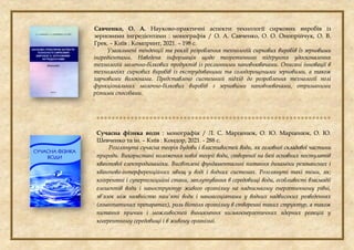Савченко, О. А. Науково-практичні аспекти технології сиркових виробів із
зерновими інгредієнтами : монографія / О. А. Савченко, О. О. Онопрійчук, О. В.
Грек. – Київ : Компринт, 2021. – 198 с.
Узагальнені тенденції та реалії розроблення технологій сиркових виробів із зерновими
інгредієнтами. Наведена інформація щодо теоретичного підґрунтя удосконалення
технологій молочно-білкових продуктів із рослинними наповнювачами. Описані інновації в
технологіях сиркових виробів із екструдованими та солодорощеними зерновими, а також
харчовими волокнами. Представлено системний підхід до розроблення технології полі
функціональних молочно-білкових виробів з зерновими наповнювачами, отриманими
різними способами.

Сучасна фізика води : монографія / Л. С. Марценюк, О. Ю. Марценюк, О. Ю.
Шевченко та ін. – Київ : Кондор, 2021. - 288 с.
Розглянута сучаcна теорія будови і властивостей води, як головної складової частини
природи. Використані положення нової теорії води, створеної на базі основних постулатів
квантової електродинаміки. Висвітлені фундаментальні питання динаміки резонансних і
квантово-інтерференційних явищ у воді і водних системах. Розглянуті такі теми, як:
когерентні і суперпозицийні стани, заплутування в середовищі води, особливості взаємодії
елементів води і наноструктур живого організму на наднизькому енергетичному рівні,
зв’язок між наявністю пам’яті води і наноасоціатами у водних надвисоких розведеннях
(гомеопатичих препаратах), роль біополя організму в створенні таких структур, а також
питання причин і можливостей виникнення низькоєнергетичних ядерних реакцій у
когерентному середовищі і в живому організмі.
 