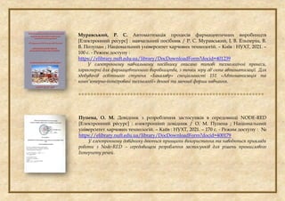 Муравський, Р. С. Автоматизація процесів фармацевтичних виробництв
[Електронний ресурс] : навчальний посібник / Р. С. Муравський, І. В. Ельперін, В.
В. Полупан ; Національний університет харчових технологій. – Київ : НУХТ, 2021. –
100 с. - Режим доступу :
https://elibrary.nuft.edu.ua/library/DocDownloadForm?docid=401239
У електронному навчальному посібнику описано типові технологічні пронеси,
характерні для фармацевтичного виробництва, з точки зору об'єкта автоматизації. Для
здобувачів освітнього ступеня «Бакалавр» спеціальності 151 «Автоматизація та
комп’ютерно-інтегровані технології» денної та заочної форми навчання.

Пупена, О. М. Довідник з розроблення застосунків в середовищі NODE-RED
[Електронний ресурс] : електронний довідник / О. М. Пупена ; Національний
університет харчових технологій. – Київ : НУХТ, 2021. – 170 с. - Режим доступу : №
https://elibrary.nuft.edu.ua/library/DocDownloadForm?docid=400179
У електронному довіднику даються принципи використання та наводяться приклади
роботи з Node-RED – середовищем розроблення застосунків для рішень промислового
Інтернету речей.
 