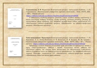 Страшинська, Л. В. Маркетинг [Електронний ресурс] : навчальний посібник / Л. В.
Страшинська ; Національний університет харчових технологій. – Київ : НУХТ, 2021.
– 200 с. - Режим доступу :
https://elibrary.nuft.edu.ua/library/DocDownloadForm?docid=400928
У навчальному посібнику розкрито сутність і зміст основних понять маркетингу, а
також розглянуто товарну політику, цінову політику, політику розподілу, рекламу та
стимулювання збуту продукту. Для здобувачів закладів вищої освіти спеціальності 073
«Менеджмент» освітньо-професійної програми «Менеджмент» та освітньо-професійної
програми «Менеджмент персоналу».

Тайм-менеджмент. Практикум [Електронний ресурс] : навчальний посібник / Т. В.
Березянко, А. С. Зєніна-Біліченко, О. В. Безпалько, О. В. Бутрим, Ю. М. Гринюк ;
Національний університет харчових технологій. – Київ : НУХТ, 2021. – 67 с. - Режим
доступу : https://elibrary.nuft.edu.ua/library/DocDownloadForm?docid=401210
Практикум містить детальні рекомендації щодо підготовки до практичних занять з
курсу «Тайм-менеджмент», завдання і вправи, психологічні тести, завдання для
самостійної роботи, які можуть бути використані для вдосконалення особистісних
навичок в управлінні часом та підвищення власної ефективності. Для здобувачів освітнього
ступеня «Бакалавр» спеціальності 073 «Менеджмент» освітньо-професійної програми
«Менеджмент» денної та заочної форм навчання.
 