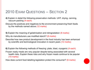 2010 EXAM QUESTIONS – SECTION 2
4) Explain in detail the following preservation methods: UHT, drying, canning,
vacuum packing (4 each)
Discuss the positives and negatives to the environment preserving fresh foods
by the methods named above (12 marks)
5) Explain the meaning of gelatinisation and retrogradation (8 marks)
Why do manufacturers use modified starch? (8 marks)
Describe how new product development in the food industry has been enhanced
by scientific and technological innovation in recent years (12 marks)
6) Explain the following methods of freezing: plate, blast, cryogenic (4 each)
Frozen ready meals are very popular despite being associated with several
health risks. Explain these risks and why frozen meals continue to be popular
(10 marks)
How does current food labelling legislation protect the consumer? (6 marks)
 