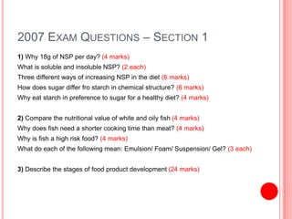 2007 EXAM QUESTIONS – SECTION 1
1) Why 18g of NSP per day? (4 marks)
What is soluble and insoluble NSP? (2 each)
Three different ways of increasing NSP in the diet (6 marks)
How does sugar differ fro starch in chemical structure? (6 marks)
Why eat starch in preference to sugar for a healthy diet? (4 marks)
2) Compare the nutritional value of white and oily fish (4 marks)
Why does fish need a shorter cooking time than meat? (4 marks)
Why is fish a high risk food? (4 marks)
What do each of the following mean: Emulsion/ Foam/ Suspension/ Gel? (3 each)
3) Describe the stages of food product development (24 marks)
 