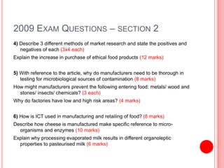 2009 EXAM QUESTIONS – SECTION 2
4) Describe 3 different methods of market research and state the positives and
negatives of each (3x4 each)
Explain the increase in purchase of ethical food products (12 marks)
5) With reference to the article, why do manufacturers need to be thorough in
testing for microbiological sources of contamination (8 marks)
How might manufacturers prevent the following entering food: metals/ wood and
stones/ insects/ chemicals? (3 each)
Why do factories have low and high risk areas? (4 marks)
6) How is ICT used in manufacturing and retailing of food? (8 marks)
Describe how cheese is manufactured make specific reference to micro-
organisms and enzymes (10 marks)
Explain why processing evaporated milk results in different organoleptic
properties to pasteurised milk (6 marks)
 