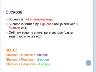 SUCROSE
 Sucrose is not a reducing sugar.
 Sucrose is formed by 1 glucose unit joined with 1
fructose unit.
 Ordinary sugar is almost pure sucrose (caster
sugar/ sugar in tea etc).
RECAP
Glucose + Glucose = Maltose
Glucose + Fructose = Sucrose
Glucose + Galactose = Lactose
 