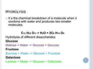 HYDROLYSIS
 It s the chemical breakdown of a molecule when it
combine with water and produces two smaller
molecules.
C12 H22 O11 + H2O = 2C6 H12 O6
Hydrolysis of different disaccharides:
Glucose
Maltose + Water -> Glucose + Glucose
Fructose
Sucrose + Water -> Glucose + Fructose
Galactose
Lactose + Water -> Glucose + Galactose
 