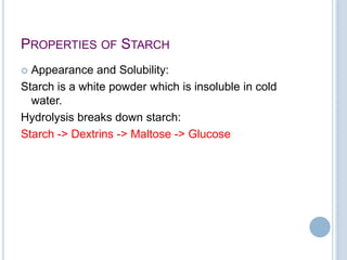PROPERTIES OF STARCH
 Appearance and Solubility:
Starch is a white powder which is insoluble in cold
water.
Hydrolysis breaks down starch:
Starch -> Dextrins -> Maltose -> Glucose
 