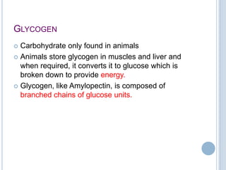 GLYCOGEN
 Carbohydrate only found in animals
 Animals store glycogen in muscles and liver and
when required, it converts it to glucose which is
broken down to provide energy.
 Glycogen, like Amylopectin, is composed of
branched chains of glucose units.
 