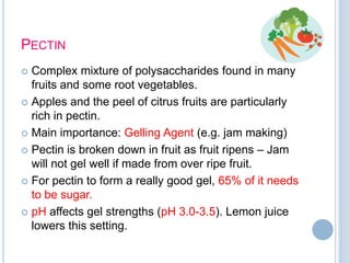PECTIN
 Complex mixture of polysaccharides found in many
fruits and some root vegetables.
 Apples and the peel of citrus fruits are particularly
rich in pectin.
 Main importance: Gelling Agent (e.g. jam making)
 Pectin is broken down in fruit as fruit ripens – Jam
will not gel well if made from over ripe fruit.
 For pectin to form a really good gel, 65% of it needs
to be sugar.
 pH affects gel strengths (pH 3.0-3.5). Lemon juice
lowers this setting.
 
