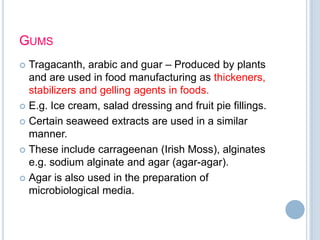 GUMS
 Tragacanth, arabic and guar – Produced by plants
and are used in food manufacturing as thickeners,
stabilizers and gelling agents in foods.
 E.g. Ice cream, salad dressing and fruit pie fillings.
 Certain seaweed extracts are used in a similar
manner.
 These include carrageenan (Irish Moss), alginates
e.g. sodium alginate and agar (agar-agar).
 Agar is also used in the preparation of
microbiological media.
 