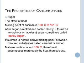 THE PROPERTIES OF CARBOHYDRATES
 Sugar
The effect of heat:
Melting point of sucrose is 160 C to 161 C.
After sugar is melted and cooled slowly, it forms an
amorphous (shapeless) sugar sometimes called
“barley sugar”.
If sucrose is heated above melting point, brownish-
coloured substances called caramel is formed.
Maltose melts at about 100 C, therefore it
decomposes more easily by heat than sucrose.
 
