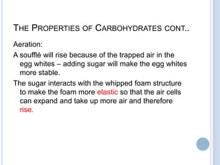 THE PROPERTIES OF CARBOHYDRATES CONT..
Aeration:
A soufflé will rise because of the trapped air in the
egg whites – adding sugar will make the egg whites
more stable.
The sugar interacts with the whipped foam structure
to make the foam more elastic so that the air cells
can expand and take up more air and therefore
rise.
 