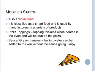 MODIFIED STARCH
 Also a „novel food‟
 It is classified as a smart food and is used by
manufacturers in a variety of products.
 Pizza Toppings – topping thickens when heated in
the oven and will not run off the pizza.
 Sauce/ Gravy granules – boiling water can be
added to thicken without the sauce going lumpy.
 