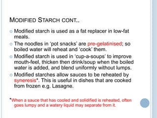 MODIFIED STARCH CONT..
 Modified starch is used as a fat replacer in low-fat
meals.
 The noodles in „pot snacks‟ are pre-gelatinised; so
boiled water will reheat and „cook‟ them.
 Modified starch is used in „cup-a-soups‟ to improve
mouth-feel, thicken then drink/soup when the boiled
water is added, and blend uniformly without lumps.
 Modified starches allow sauces to be reheated by
syneresis*. This is useful in dishes that are cooked
from frozen e.g. Lasagne.
*When a sauce that has cooled and solidified is reheated, often
goes lumpy and a watery liquid may separate from it.
 