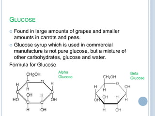 GLUCOSE
 Found in large amounts of grapes and smaller
amounts in carrots and peas.
 Glucose syrup which is used in commercial
manufacture is not pure glucose, but a mixture of
other carbohydrates, glucose and water.
Formula for Glucose
Alpha
Glucose
Beta
Glucose
 
