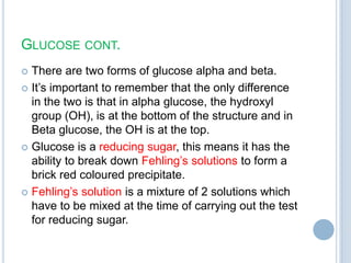 GLUCOSE CONT.
 There are two forms of glucose alpha and beta.
 It‟s important to remember that the only difference
in the two is that in alpha glucose, the hydroxyl
group (OH), is at the bottom of the structure and in
Beta glucose, the OH is at the top.
 Glucose is a reducing sugar, this means it has the
ability to break down Fehling‟s solutions to form a
brick red coloured precipitate.
 Fehling‟s solution is a mixture of 2 solutions which
have to be mixed at the time of carrying out the test
for reducing sugar.
 