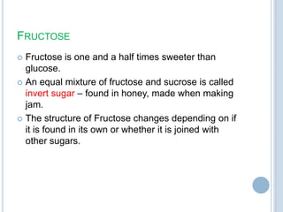 FRUCTOSE
 Fructose is one and a half times sweeter than
glucose.
 An equal mixture of fructose and sucrose is called
invert sugar – found in honey, made when making
jam.
 The structure of Fructose changes depending on if
it is found in its own or whether it is joined with
other sugars.
 