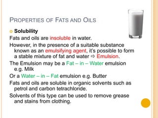 PROPERTIES OF FATS AND OILS
 Solubility
Fats and oils are insoluble in water.
However, in the presence of a suitable substance
  known as an emulsifying agent, it’s possible to form
  a stable mixture of fat and water  Emulsion.
The Emulsion may be a Fat – in – Water emulsion
  e.g. Milk
Or a Water – in – Fat emulsion e.g. Butter
Fats and oils are soluble in organic solvents such as
  petrol and carbon tetrachloride.
Solvents of this type can be used to remove grease
  and stains from clothing.
 