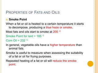 PROPERTIES OF FATS AND OILS
  Smoke Point
When a fat or oil is heated to a certain temperature it starts
   to decompose, producing a blue haze or smoke.
Most fats and oils start to smoke at 200 C
Smoke Point for lard = 185 C
Corn Oil = 232 C
In general, vegetable oils have a higher temperature than
   animal fats.
Smoke is useful to measure when assessing the suitability
   of a fat or oil for frying purposes.
Repeated heating of a fat or oil will reduce the smoke
   point.
 
