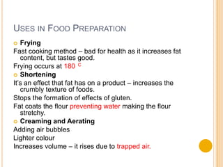 USES IN FOOD PREPARATION
  Frying
Fast cooking method – bad for health as it increases fat
   content, but tastes good.
Frying occurs at 180 C
 Shortening
It’s an effect that fat has on a product – increases the
   crumbly texture of foods.
Stops the formation of effects of gluten.
Fat coats the flour preventing water making the flour
   stretchy.
 Creaming and Aerating
Adding air bubbles
Lighter colour
Increases volume – it rises due to trapped air.
 