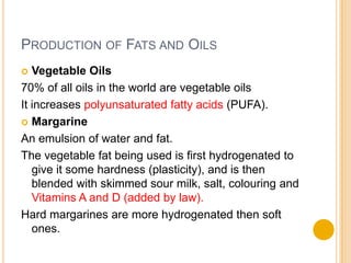 PRODUCTION OF FATS AND OILS
  Vegetable Oils
70% of all oils in the world are vegetable oils
It increases polyunsaturated fatty acids (PUFA).
 Margarine

An emulsion of water and fat.
The vegetable fat being used is first hydrogenated to
   give it some hardness (plasticity), and is then
   blended with skimmed sour milk, salt, colouring and
   Vitamins A and D (added by law).
Hard margarines are more hydrogenated then soft
   ones.
 