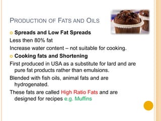 PRODUCTION OF FATS AND OILS
 Spreads and Low Fat Spreads
Less then 80% fat
Increase water content – not suitable for cooking.
 Cooking fats and Shortening

First produced in USA as a substitute for lard and are
  pure fat products rather than emulsions.
Blended with fish oils, animal fats and are
  hydrogenated.
These fats are called High Ratio Fats and are
  designed for recipes e.g. Muffins
 