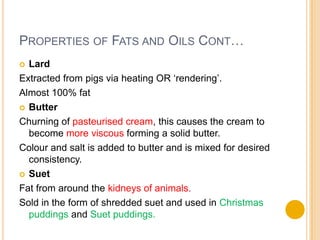 PROPERTIES OF FATS AND OILS CONT…
 Lard
Extracted from pigs via heating OR ‘rendering’.
Almost 100% fat
 Butter

Churning of pasteurised cream, this causes the cream to
  become more viscous forming a solid butter.
Colour and salt is added to butter and is mixed for desired
  consistency.
 Suet

Fat from around the kidneys of animals.
Sold in the form of shredded suet and used in Christmas
  puddings and Suet puddings.
 