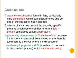 CHOLESTEROL
A waxy white substance found in fats, particularly
  hard animal fats which can block arteries and be
  one of the causes of heart disease.
Cholesterol is carried around the body by specific
  proteins which come together to form a lipid –
  protein complexes called Lipoproteins.
High-density Lipoproteins (HDL) is beneficial because
  it transports cholesterol from places where there is
  too much, to the liver where it is disposed of.
Low-density Lipoproteins (LDL) can lead to deposits
  in the arteries (plaque) which causes narrowing.
 