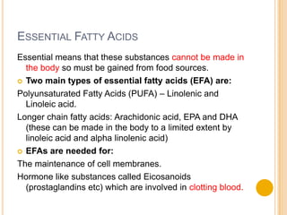 ESSENTIAL FATTY ACIDS
Essential means that these substances cannot be made in
  the body so must be gained from food sources.
 Two main types of essential fatty acids (EFA) are:

Polyunsaturated Fatty Acids (PUFA) – Linolenic and
  Linoleic acid.
Longer chain fatty acids: Arachidonic acid, EPA and DHA
  (these can be made in the body to a limited extent by
  linoleic acid and alpha linolenic acid)
 EFAs are needed for:

The maintenance of cell membranes.
Hormone like substances called Eicosanoids
  (prostaglandins etc) which are involved in clotting blood.
 