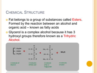 CHEMICAL STRUCTURE
 Fat belongs to a group of substances called Esters.
  Formed by the reaction between an alcohol and
  organic acid – known as fatty acids
 Glycerol is a complex alcohol because it has 3
  hydroxyl groups therefore known as a Trihydric
  Alcohol.
 