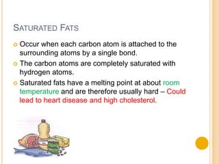 SATURATED FATS
 Occur when each carbon atom is attached to the
  surrounding atoms by a single bond.
 The carbon atoms are completely saturated with
  hydrogen atoms.
 Saturated fats have a melting point at about room
  temperature and are therefore usually hard – Could
  lead to heart disease and high cholesterol.
 