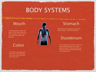 BODY SYSTEMS

       Mouth                                  Stomach
                                      Mixed with the digestive juices that
The Rice cracker enters the           brakes down. The food particles.
mouth. The teeth cracks the
Rice crackers. Saliva comes
out and breaks down the
particles.
                                          Duodenum
      Colon                             The enzymes mix with the juice and
                                        helps breaking down into more
                                        sugar particles. The dirty parts are
                                        off and only the particles that help
                                        the human body.
The liquid is getting gone
turns into more solid like.
Turns into solid and goes
out of the anus.
 
