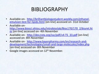 BIBLIOGRAPHY
• Available on- http://brilliantbiologystudent.weebly.com/ethanol-
emulsion-test-for-lipids.html [on-line] accessed on- 31st October
• Available on-
http://www.biosci.ohiou.edu/introbioslab/Bios170/170_2/biuret.ht
m [on-line] accessed on- 4th November
• Available on- http://dev.nsta.org/ssc/pdf/v4-TS_33.pdf [on-line]
accessed on- 8th November
• Available on- http://www.bayerpharma.com/en/research-and-
development/technologies/small-and-large-molecules/index.php
[on-line] accessed on- 8th November
• Google images accessed on 12th November.
 