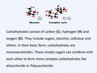 Carbohydrates consist of carbon (C), hydrogen (H) and
oxygen (O). They include sugars, starches, cellulose and
others. In their basic form, carbohydrates are
monosaccharides. These simple sugars can combine with
each other to form more complex carbohydrates like
disaccharide or Polysaccharide.
 