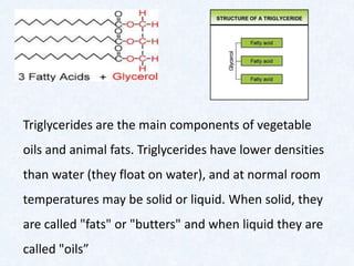 Triglycerides are the main components of vegetable
oils and animal fats. Triglycerides have lower densities
than water (they float on water), and at normal room
temperatures may be solid or liquid. When solid, they
are called "fats" or "butters" and when liquid they are
called "oils”
 