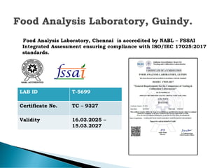 Food Analysis Laboratory, Chennai is accredited by NABL – FSSAI
Integrated Assessment ensuring compliance with ISO/IEC 17025:2017
standards.
LAB ID T-5699
Certificate No. TC – 9327
Validity 16.03.2025 –
15.03.2027
 