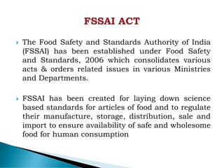  The Food Safety and Standards Authority of India
(FSSAI) has been established under Food Safety
and Standards, 2006 which consolidates various
acts & orders related issues in various Ministries
and Departments.
 FSSAI has been created for laying down science
based standards for articles of food and to regulate
their manufacture, storage, distribution, sale and
import to ensure availability of safe and wholesome
food for human consumption
 