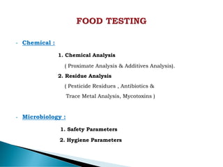 • Chemical :
1. Chemical Analysis
( Proximate Analysis & Additives Analysis).
2. Residue Analysis
( Pesticide Residues , Antibiotics &
Trace Metal Analysis, Mycotoxins )
• Microbiology :
1. Safety Parameters
2. Hygiene Parameters
 