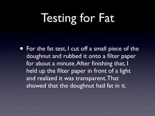 Testing for Fat

• For the fat test, I cut off a small piece of the
  doughnut and rubbed it onto a ﬁlter paper
  for about a minute. After ﬁnishing that, I
  held up the ﬁlter paper in front of a light
  and realized it was transparent. That
  showed that the doughnut had fat in it.
 