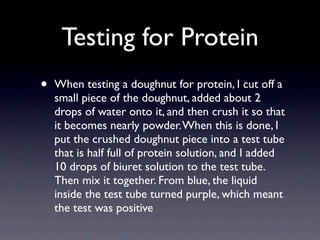 Testing for Protein
•   When testing a doughnut for protein, I cut off a
    small piece of the doughnut, added about 2
    drops of water onto it, and then crush it so that
    it becomes nearly powder. When this is done, I
    put the crushed doughnut piece into a test tube
    that is half full of protein solution, and I added
    10 drops of biuret solution to the test tube.
    Then mix it together. From blue, the liquid
    inside the test tube turned purple, which meant
    the test was positive
 