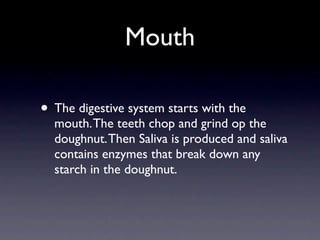 Mouth

• The digestive system starts with the
  mouth. The teeth chop and grind op the
  doughnut. Then Saliva is produced and saliva
  contains enzymes that break down any
  starch in the doughnut.
 