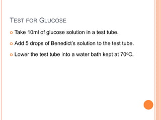 Test for GlucoseTake 10ml of glucose solution in a test tube.Add 5 drops of Benedict’s solution to the test tube.Lower the test tube into a water bath kept at 70oC.