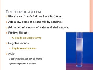 Test for oil and fatPlace about 1cm3 of ethanol in a test tube.Add a few drops of oil and mix by shaking.Add an equal amount of water and shake again.Positive Result : A cloudy emulsion formsNegative results: Liquid remains clearNoteFood with solid fats can be tested by crushing them in ethanol.