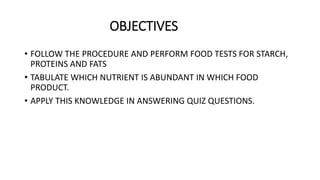 OBJECTIVES
• FOLLOW THE PROCEDURE AND PERFORM FOOD TESTS FOR STARCH,
PROTEINS AND FATS
• TABULATE WHICH NUTRIENT IS ABUNDANT IN WHICH FOOD
PRODUCT.
• APPLY THIS KNOWLEDGE IN ANSWERING QUIZ QUESTIONS.
 