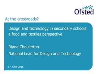 17 June 2016
At the crossroads?
Design and technology in secondary schools:
a food and textiles perspective
Diana Choulerton
National Lead for Design and Technology
 