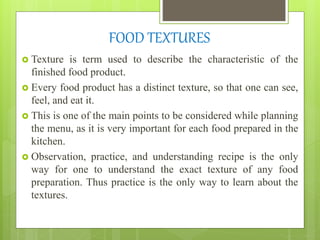 FOOD TEXTURES
 Texture is term used to describe the characteristic of the
finished food product.
 Every food product has a distinct texture, so that one can see,
feel, and eat it.
 This is one of the main points to be considered while planning
the menu, as it is very important for each food prepared in the
kitchen.
 Observation, practice, and understanding recipe is the only
way for one to understand the exact texture of any food
preparation. Thus practice is the only way to learn about the
textures.
 