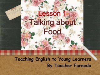 Lesson 1
      Talking about
          Food


Teaching English to Young Learners
               By Teacher Fareeda
 