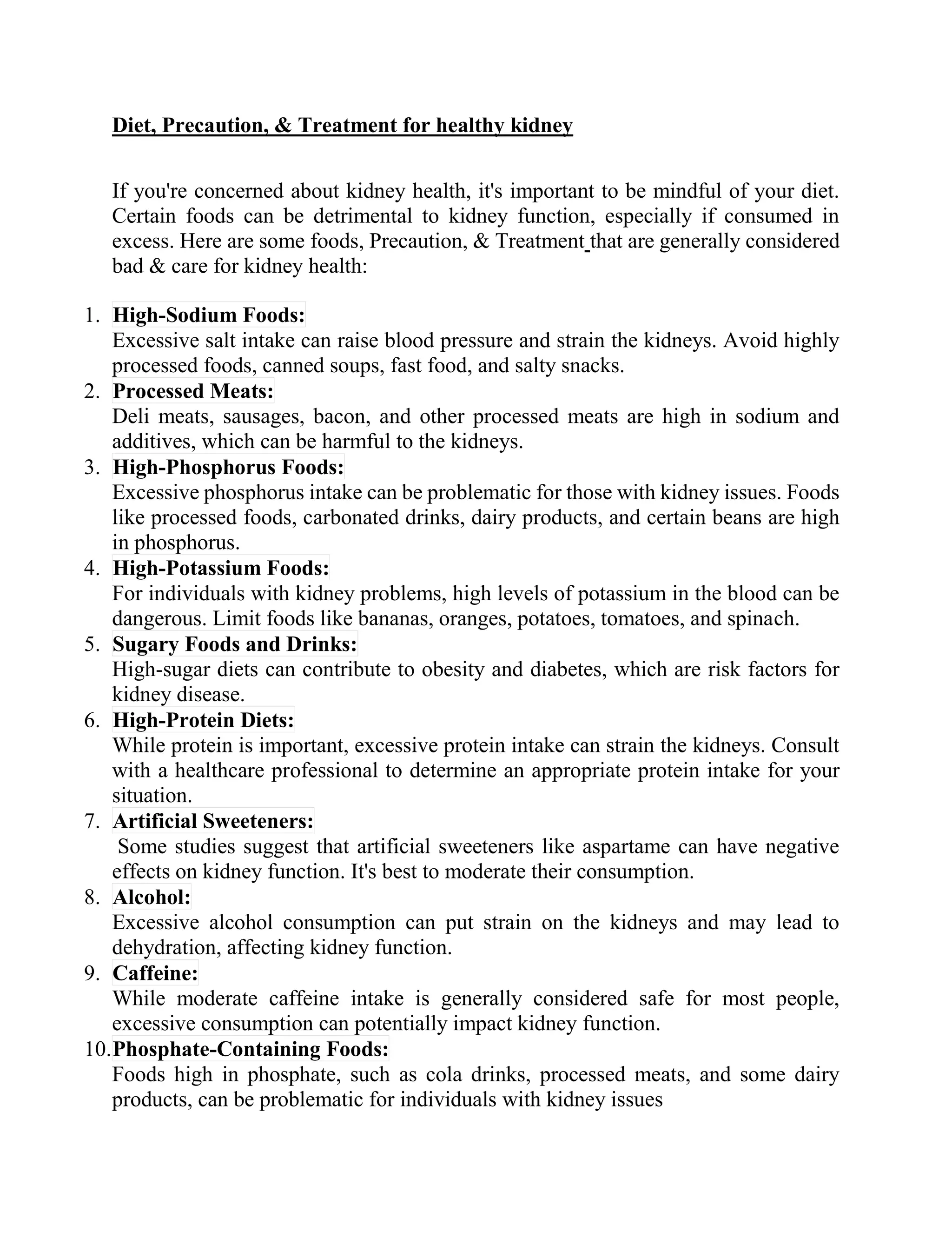 Diet, Precaution, & Treatment for healthy kidney
If you're concerned about kidney health, it's important to be mindful of your diet.
Certain foods can be detrimental to kidney function, especially if consumed in
excess. Here are some foods, Precaution, & Treatment that are generally considered
bad & care for kidney health:
1. High-Sodium Foods:
Excessive salt intake can raise blood pressure and strain the kidneys. Avoid highly
processed foods, canned soups, fast food, and salty snacks.
2. Processed Meats:
Deli meats, sausages, bacon, and other processed meats are high in sodium and
additives, which can be harmful to the kidneys.
3. High-Phosphorus Foods:
Excessive phosphorus intake can be problematic for those with kidney issues. Foods
like processed foods, carbonated drinks, dairy products, and certain beans are high
in phosphorus.
4. High-Potassium Foods:
For individuals with kidney problems, high levels of potassium in the blood can be
dangerous. Limit foods like bananas, oranges, potatoes, tomatoes, and spinach.
5. Sugary Foods and Drinks:
High-sugar diets can contribute to obesity and diabetes, which are risk factors for
kidney disease.
6. High-Protein Diets:
While protein is important, excessive protein intake can strain the kidneys. Consult
with a healthcare professional to determine an appropriate protein intake for your
situation.
7. Artificial Sweeteners:
Some studies suggest that artificial sweeteners like aspartame can have negative
effects on kidney function. It's best to moderate their consumption.
8. Alcohol:
Excessive alcohol consumption can put strain on the kidneys and may lead to
dehydration, affecting kidney function.
9. Caffeine:
While moderate caffeine intake is generally considered safe for most people,
excessive consumption can potentially impact kidney function.
10.Phosphate-Containing Foods:
Foods high in phosphate, such as cola drinks, processed meats, and some dairy
products, can be problematic for individuals with kidney issues
 