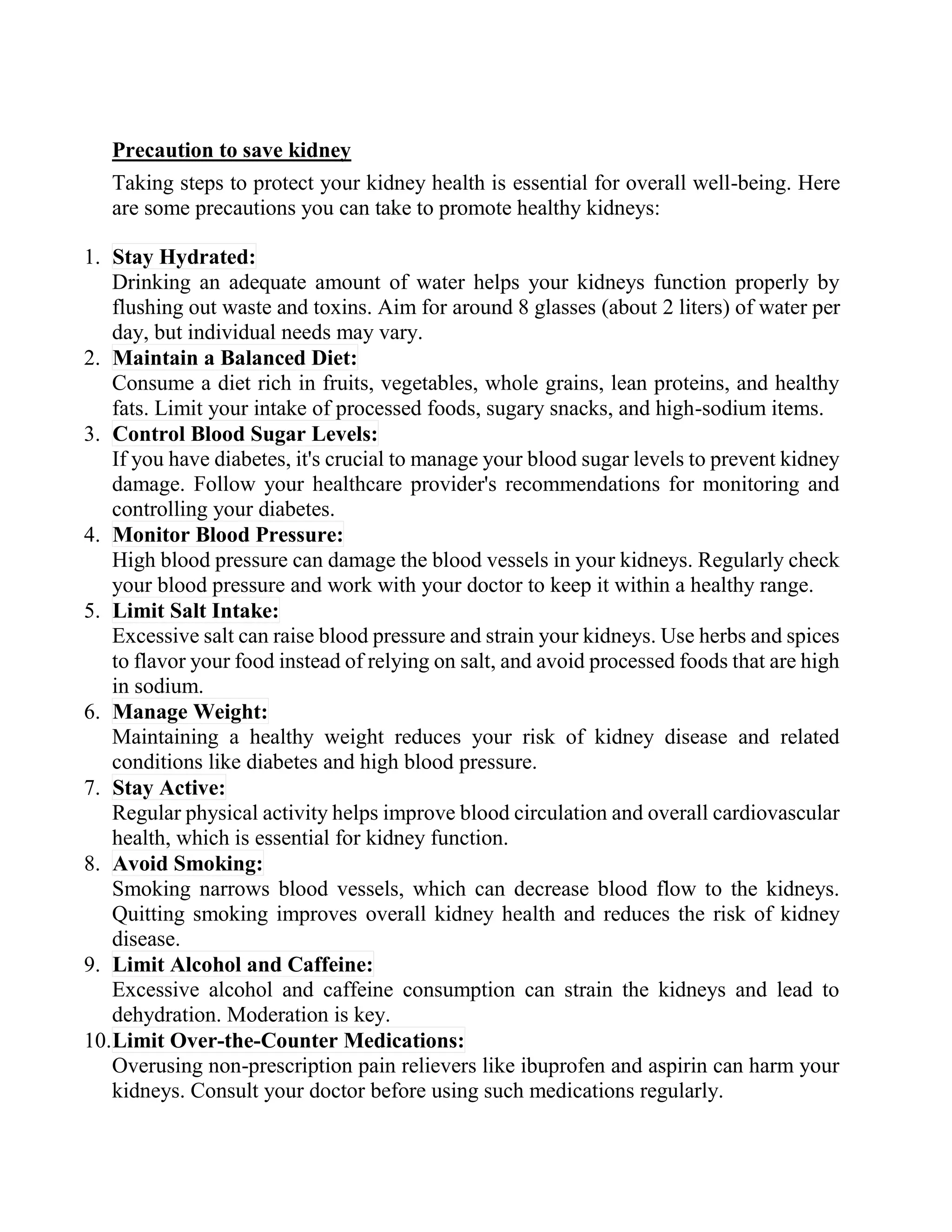 Precaution to save kidney
Taking steps to protect your kidney health is essential for overall well-being. Here
are some precautions you can take to promote healthy kidneys:
1. Stay Hydrated:
Drinking an adequate amount of water helps your kidneys function properly by
flushing out waste and toxins. Aim for around 8 glasses (about 2 liters) of water per
day, but individual needs may vary.
2. Maintain a Balanced Diet:
Consume a diet rich in fruits, vegetables, whole grains, lean proteins, and healthy
fats. Limit your intake of processed foods, sugary snacks, and high-sodium items.
3. Control Blood Sugar Levels:
If you have diabetes, it's crucial to manage your blood sugar levels to prevent kidney
damage. Follow your healthcare provider's recommendations for monitoring and
controlling your diabetes.
4. Monitor Blood Pressure:
High blood pressure can damage the blood vessels in your kidneys. Regularly check
your blood pressure and work with your doctor to keep it within a healthy range.
5. Limit Salt Intake:
Excessive salt can raise blood pressure and strain your kidneys. Use herbs and spices
to flavor your food instead of relying on salt, and avoid processed foods that are high
in sodium.
6. Manage Weight:
Maintaining a healthy weight reduces your risk of kidney disease and related
conditions like diabetes and high blood pressure.
7. Stay Active:
Regular physical activity helps improve blood circulation and overall cardiovascular
health, which is essential for kidney function.
8. Avoid Smoking:
Smoking narrows blood vessels, which can decrease blood flow to the kidneys.
Quitting smoking improves overall kidney health and reduces the risk of kidney
disease.
9. Limit Alcohol and Caffeine:
Excessive alcohol and caffeine consumption can strain the kidneys and lead to
dehydration. Moderation is key.
10.Limit Over-the-Counter Medications:
Overusing non-prescription pain relievers like ibuprofen and aspirin can harm your
kidneys. Consult your doctor before using such medications regularly.
 