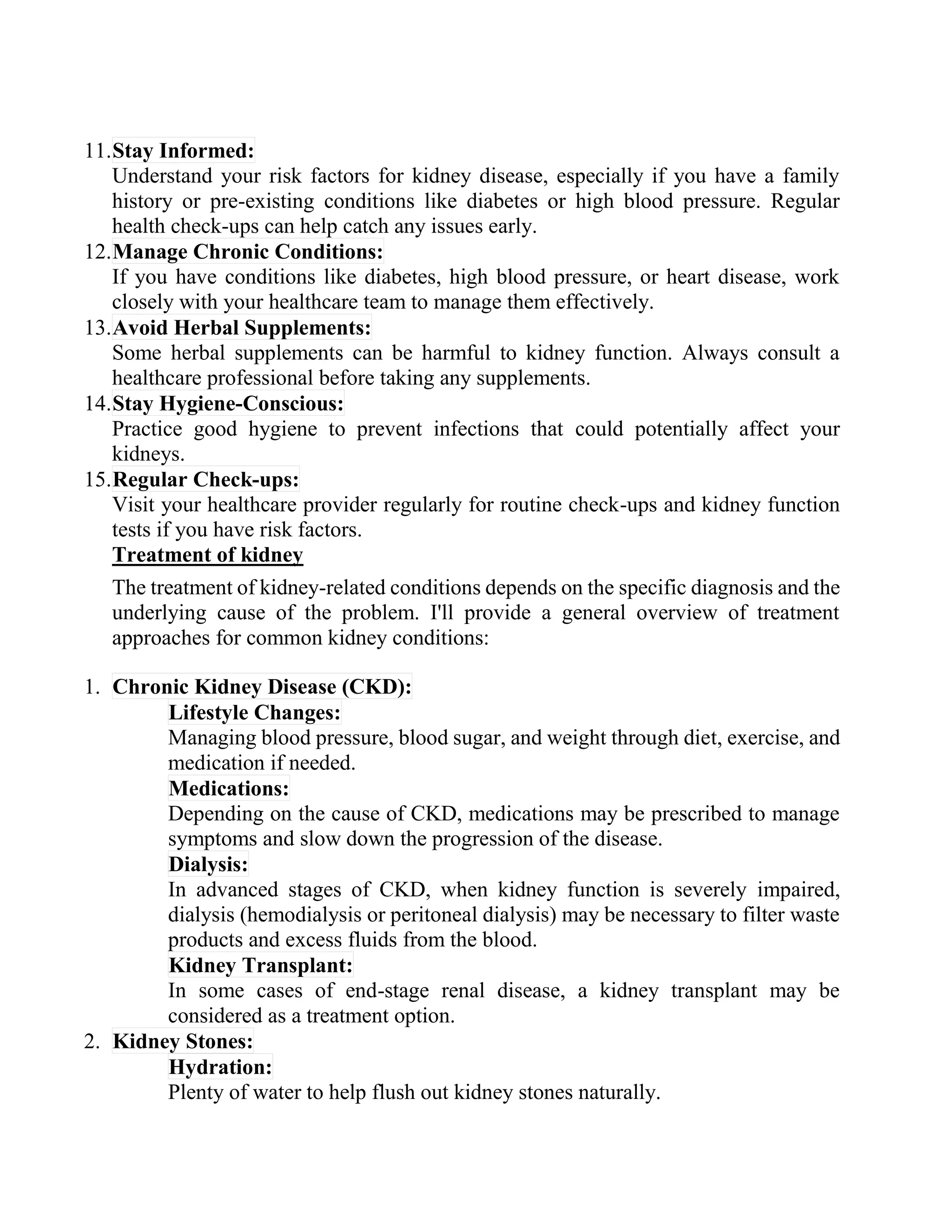 11.Stay Informed:
Understand your risk factors for kidney disease, especially if you have a family
history or pre-existing conditions like diabetes or high blood pressure. Regular
health check-ups can help catch any issues early.
12.Manage Chronic Conditions:
If you have conditions like diabetes, high blood pressure, or heart disease, work
closely with your healthcare team to manage them effectively.
13.Avoid Herbal Supplements:
Some herbal supplements can be harmful to kidney function. Always consult a
healthcare professional before taking any supplements.
14.Stay Hygiene-Conscious:
Practice good hygiene to prevent infections that could potentially affect your
kidneys.
15.Regular Check-ups:
Visit your healthcare provider regularly for routine check-ups and kidney function
tests if you have risk factors.
Treatment of kidney
The treatment of kidney-related conditions depends on the specific diagnosis and the
underlying cause of the problem. I'll provide a general overview of treatment
approaches for common kidney conditions:
1. Chronic Kidney Disease (CKD):
Lifestyle Changes:
Managing blood pressure, blood sugar, and weight through diet, exercise, and
medication if needed.
Medications:
Depending on the cause of CKD, medications may be prescribed to manage
symptoms and slow down the progression of the disease.
Dialysis:
In advanced stages of CKD, when kidney function is severely impaired,
dialysis (hemodialysis or peritoneal dialysis) may be necessary to filter waste
products and excess fluids from the blood.
Kidney Transplant:
In some cases of end-stage renal disease, a kidney transplant may be
considered as a treatment option.
2. Kidney Stones:
Hydration:
Plenty of water to help flush out kidney stones naturally.
 